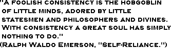 A foolish consistency is the hobgoblin of little minds, adored by little statesmen and philosophers and divines. With consistency a great soul has simply nothing to do. (Ralph Waldo Emerson, Self-Reliance.)